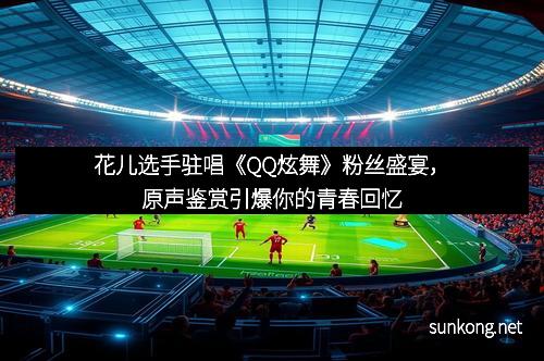 花儿选手驻唱《QQ炫舞》粉丝盛宴，原声鉴赏引爆你的青春回忆